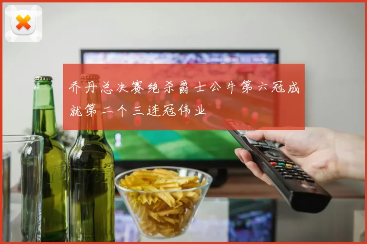 乔丹总决赛绝杀爵士公牛第六冠成就第二个三连冠伟业