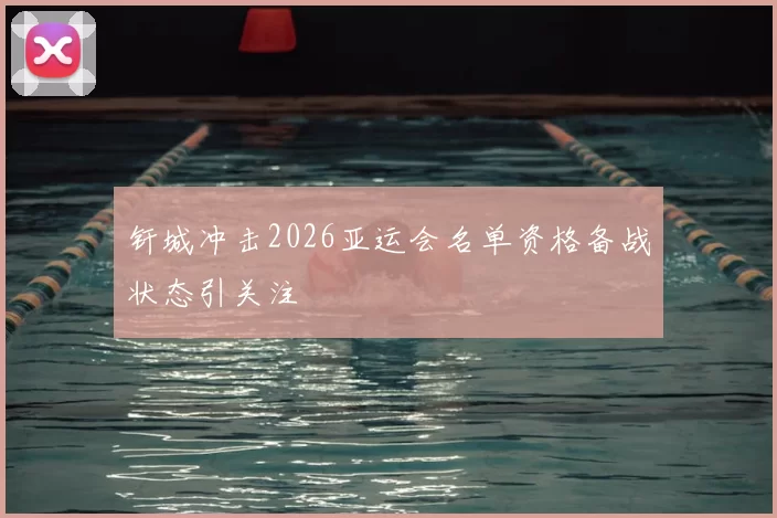 钎城冲击2026亚运会名单资格备战状态引关注