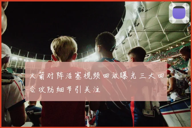 火箭对阵活塞视频回放曝光三大回合攻防细节引关注