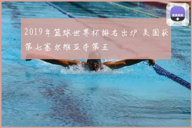2019年篮球世界杯排名出炉 美国获第七塞尔维亚夺第五