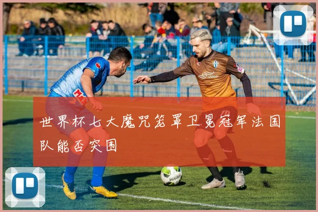 世界杯七大魔咒笼罩卫冕冠军法国队能否突围