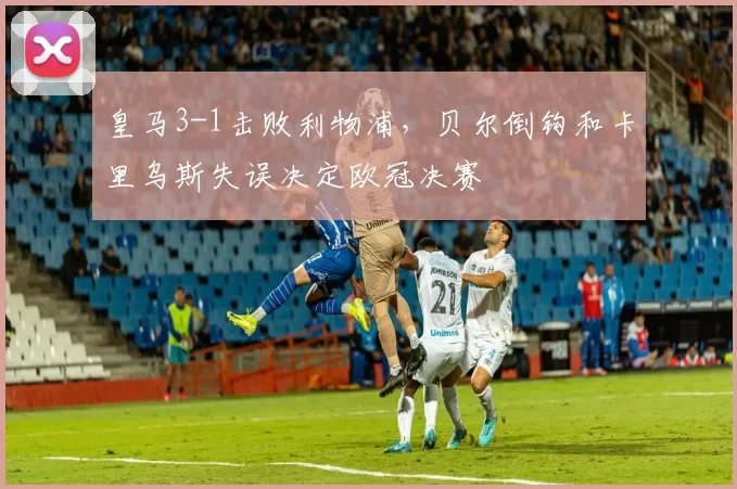 皇马3-1击败利物浦，贝尔倒钩和卡里乌斯失误决定欧冠决赛