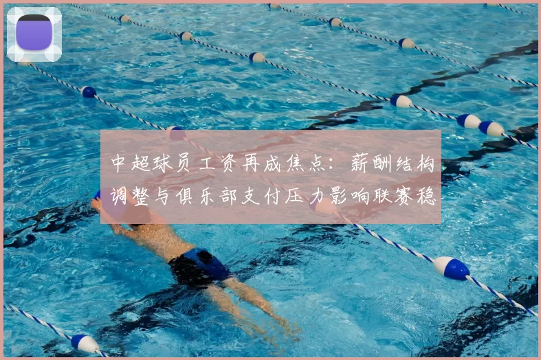 中超球员工资再成焦点：薪酬结构调整与俱乐部支付压力影响联赛稳定