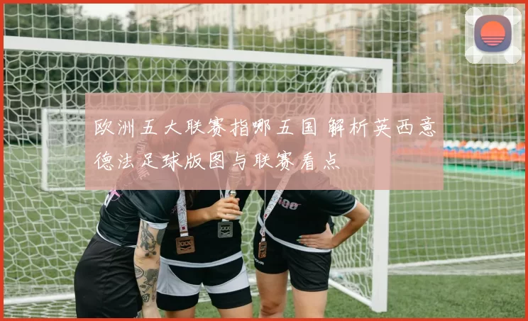 欧洲五大联赛指哪五国 解析英西意德法足球版图与联赛看点