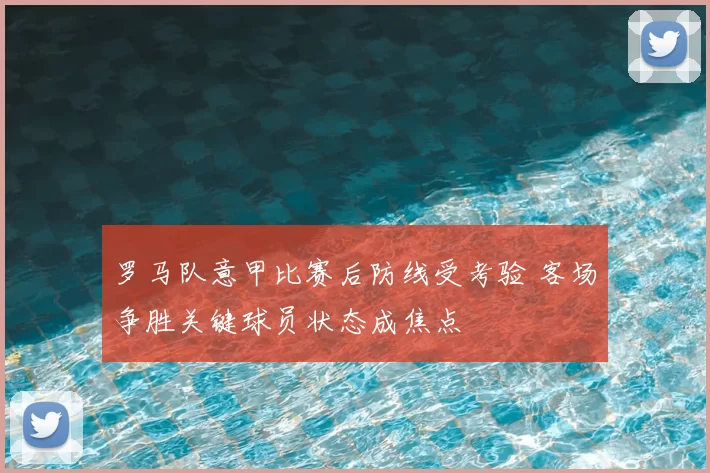 罗马队意甲比赛后防线受考验 客场争胜关键球员状态成焦点