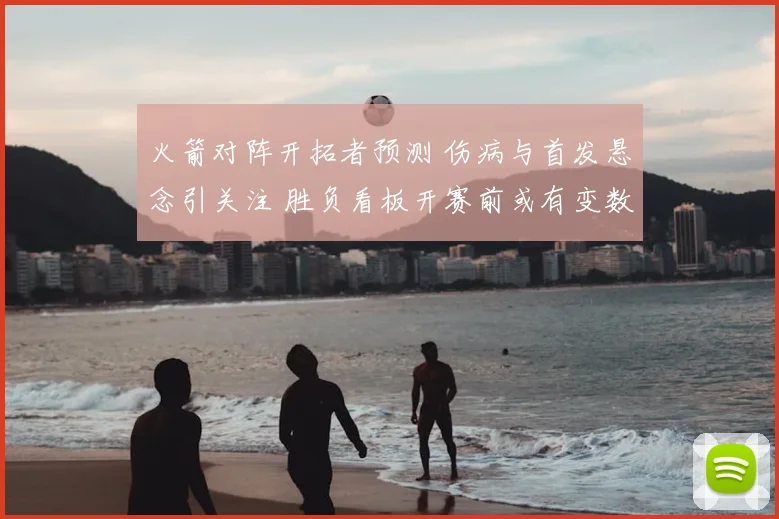 火箭对阵开拓者预测 伤病与首发悬念引关注 胜负看板开赛前或有变数