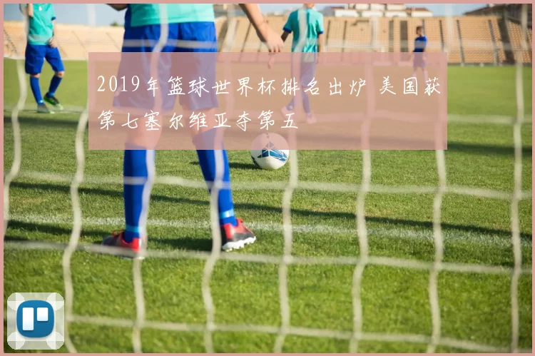 2019年篮球世界杯排名出炉 美国获第七塞尔维亚夺第五