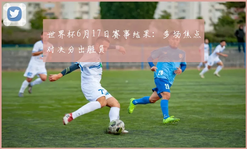 世界杯6月17日赛事结果:多场焦点对决分出胜负