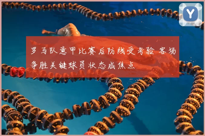 罗马队意甲比赛后防线受考验 客场争胜关键球员状态成焦点