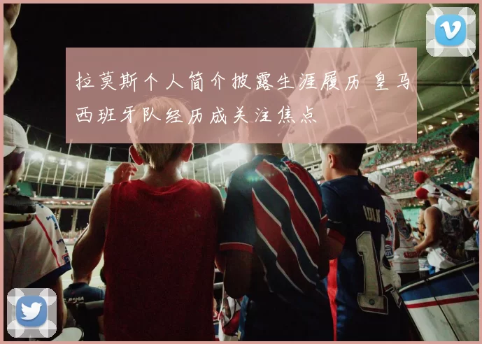 拉莫斯个人简介披露生涯履历 皇马西班牙队经历成关注焦点