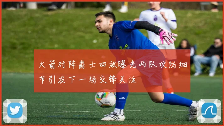 火箭对阵爵士回放曝光两队攻防细节引发下一场交锋关注