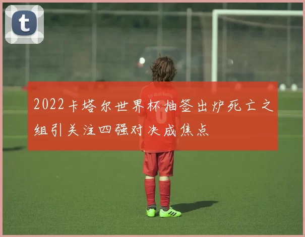 2022卡塔尔世界杯抽签出炉死亡之组引关注四强对决成焦点