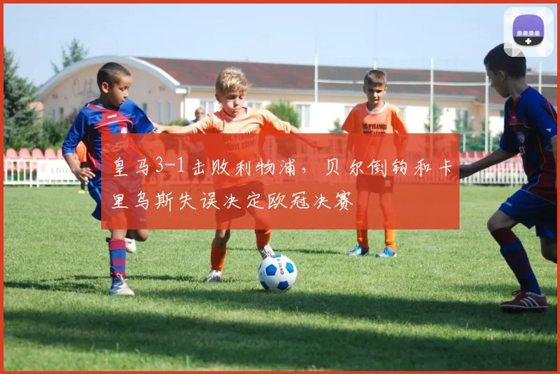 皇马3-1击败利物浦，贝尔倒钩和卡里乌斯失误决定欧冠决赛