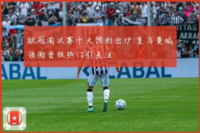 欧冠淘汰赛十大预测出炉 皇马曼城领衔晋级热门引关注