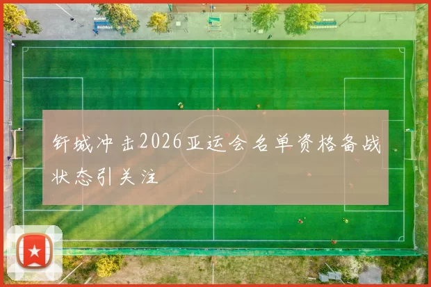 钎城冲击2026亚运会名单资格备战状态引关注