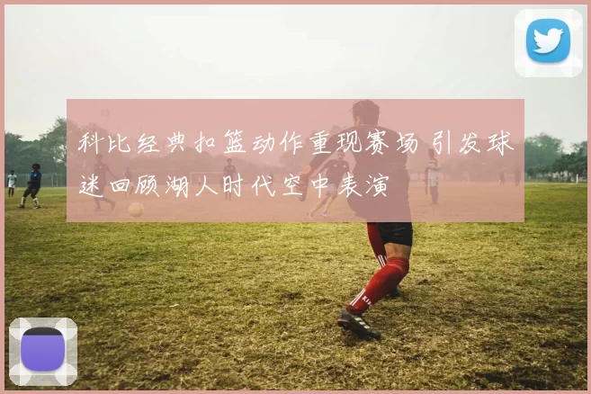 科比经典扣篮动作重现赛场 引发球迷回顾湖人时代空中表演