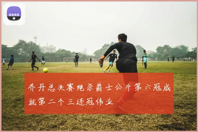 乔丹总决赛绝杀爵士公牛第六冠成就第二个三连冠伟业
