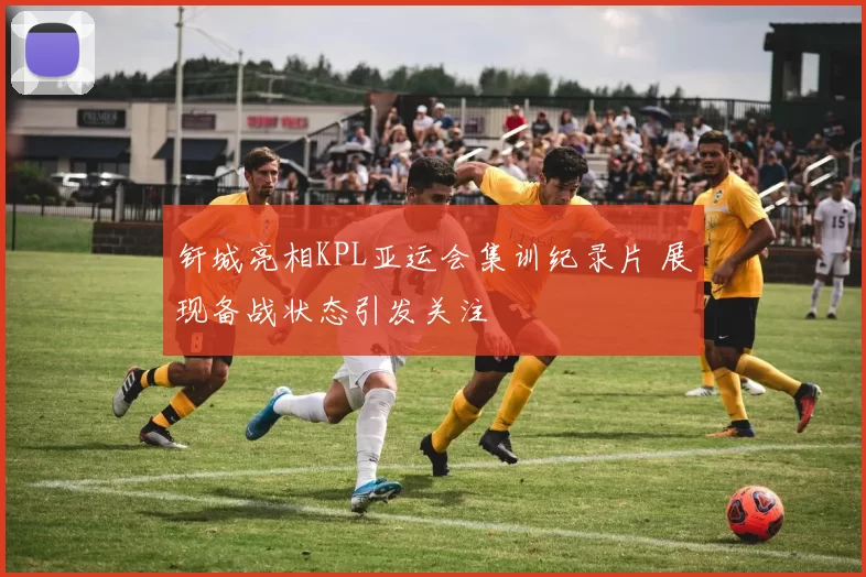 钎城亮相KPL亚运会集训纪录片 展现备战状态引发关注