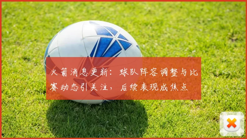 火箭消息更新：球队阵容调整与比赛动态引关注，后续表现成焦点
