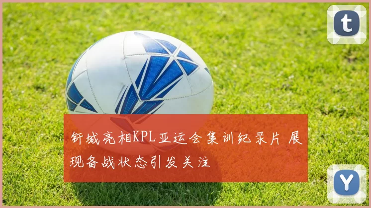 钎城亮相KPL亚运会集训纪录片 展现备战状态引发关注